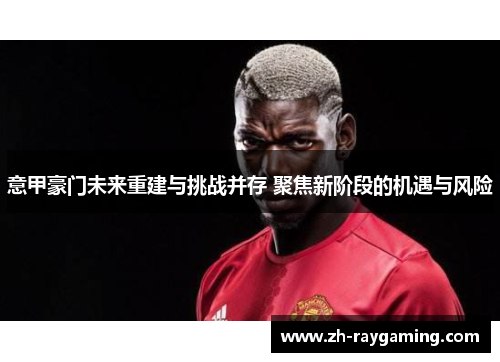 意甲豪门未来重建与挑战并存 聚焦新阶段的机遇与风险