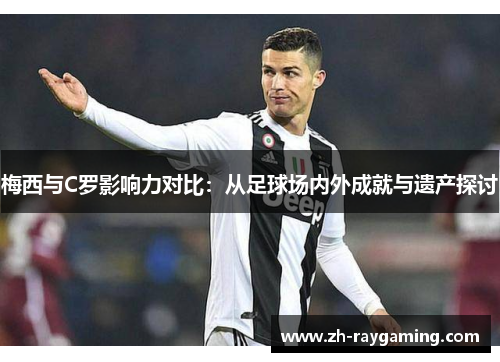 梅西与C罗影响力对比：从足球场内外成就与遗产探讨