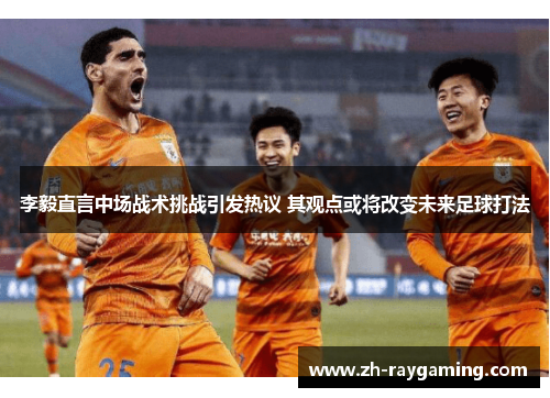 李毅直言中场战术挑战引发热议 其观点或将改变未来足球打法