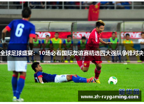 全球足球盛宴：10场必看国际友谊赛精选四大强队争锋对决