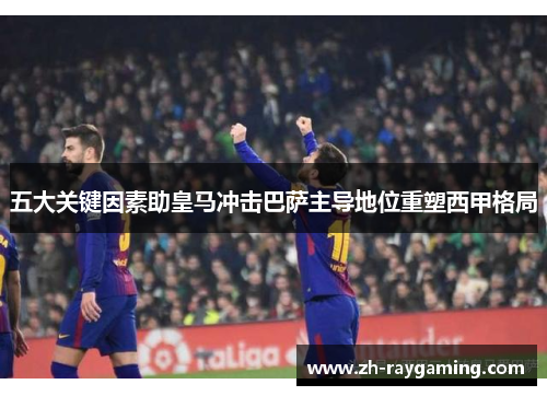 五大关键因素助皇马冲击巴萨主导地位重塑西甲格局