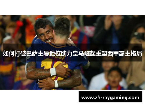 如何打破巴萨主导地位助力皇马崛起重塑西甲霸主格局