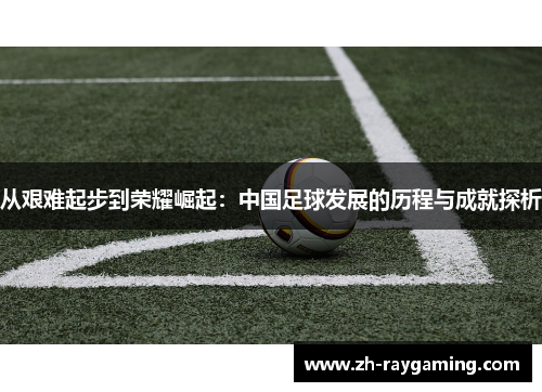 从艰难起步到荣耀崛起：中国足球发展的历程与成就探析