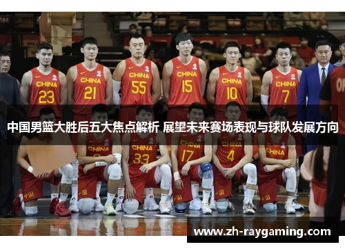 中国男篮大胜后五大焦点解析 展望未来赛场表现与球队发展方向