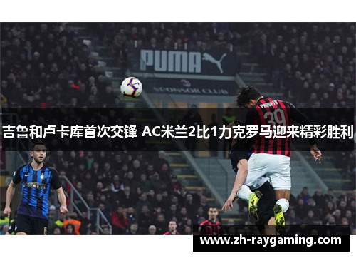 吉鲁和卢卡库首次交锋 AC米兰2比1力克罗马迎来精彩胜利