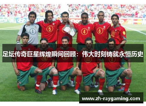 足坛传奇巨星辉煌瞬间回顾：伟大时刻铸就永恒历史