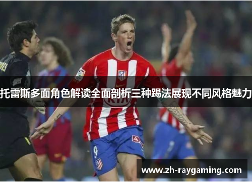 托雷斯多面角色解读全面剖析三种踢法展现不同风格魅力