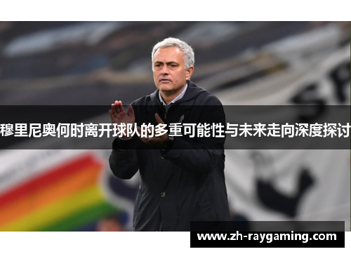 穆里尼奥何时离开球队的多重可能性与未来走向深度探讨