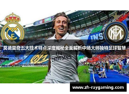 莫德里奇五大技术特点深度揭秘全面解析中场大师独特足球智慧