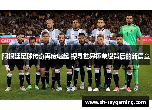 阿根廷足球传奇再度崛起 探寻世界杯荣耀背后的新篇章